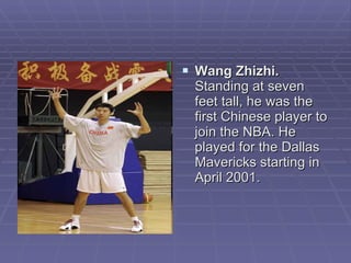 Wang Zhizhi.  Standing at seven feet tall, he was the first Chinese player to join the NBA. He played for the Dallas Mavericks starting in April 2001.  