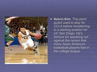 Kelvin Kim.  This point guard used to play for UCLA before transferring to a starting position for UC San Diego. He's famous for speaking out against the racism that many Asian American basketball players feel in the college league.  