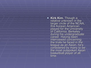 Kirk Kim.  Though a relative unknown in the larger circle of the NCAA, this Korean American played for the University of California, Berkeley during his undergraduate career. Having been interviewed concerning the trials he faced in the league as an Asian, he's considered by many to be the most outspoken Asian basketball player of all time.  