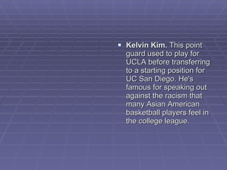 Kelvin Kim.  This point guard used to play for UCLA before transferring to a starting position for UC San Diego. He's famous for speaking out against the racism that many Asian American basketball players feel in the college league.  