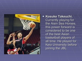 Kosuke Takeuchi.  Currently playing for the Aisin Sea Horses, this power forward is considered to be one of the best Asian basketball players of all time. He played for Keio University before joining the JBL.  