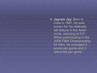 Jayram Jay.  Born in India in 1981, he was known for his relatively tall stature in the Asian circle, standing at 6'3". When participating in the 2009 FIBA Championship for Men, he averaged 5 points per game and 3 rebounds per game.  