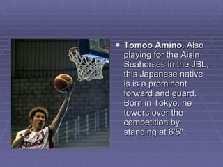Tomoo Amino.  Also playing for the Aisin Seahorses in the JBL, this Japanese native is is a prominent forward and guard. Born in Tokyo, he towers over the competition by standing at 6'5".  