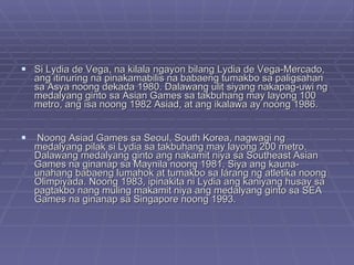 Si Lydia de Vega, na kilala ngayon bilang Lydia de Vega-Mercado, ang itinuring na pinakamabilis na babaeng tumakbo sa paligsahan sa Asya noong dekada 1980. Dalawang ulit siyang nakapag-uwi ng medalyang ginto sa Asian Games sa takbuhang may layong 100 metro, ang isa noong 1982 Asiad, at ang ikalawa ay noong 1986. Noong Asiad Games sa Seoul, South Korea, nagwagi ng medalyang pilak si Lydia sa takbuhang may layong 200 metro. Dalawang medalyang ginto ang nakamit niya sa Southeast Asian Games na ginanap sa Maynila noong 1981. Siya ang kauna-unahang babaeng lumahok at tumakbo sa lárang ng atletika noong Olimpiyada. Noong 1983, ipinakita ni Lydia ang kaniyang husay sa pagtakbo nang muling makamit niya ang medalyang ginto sa SEA Games na ginanap sa Singapore noong 1993.  