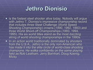Jethro Dionisio is the fastest steel shooter alive today. Nobody will argue with Jethro T. Dionisio's impressive championship record that includes three Steel Challenge (World Speed Shooting Championship) crowns (1990, 1992, 1993) and three World Shoot-off Championships (1993, 1994, 1995). His six world titles stand as the most dazzling string of world shooting championships in the 1990s. In an action world traditionally dominated by shooters from the U.S.A., Jethro is the only non-American who has made it into the elite circle of world-class shooting champions. He walks confidently on the same playing field as Rob Leatham, Jerry Barnhart, Doug Koenig, Micky 