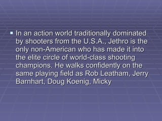 In an action world traditionally dominated by shooters from the U.S.A., Jethro is the only non-American who has made it into the elite circle of world-class shooting champions. He walks confidently on the same playing field as Rob Leatham, Jerry Barnhart, Doug Koenig, Micky 