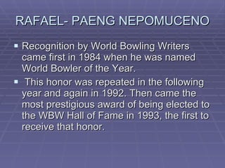 RAFAEL- PAENG NEPOMUCENO Recognition by World Bowling Writers came first in 1984 when he was named World Bowler of the Year. This honor was repeated in the following year and again in 1992. Then came the most prestigious award of being elected to the WBW Hall of Fame in 1993, the first to receive that honor.  