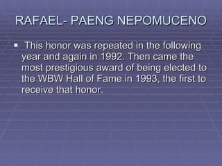 RAFAEL- PAENG NEPOMUCENO This honor was repeated in the following year and again in 1992. Then came the most prestigious award of being elected to the WBW Hall of Fame in 1993, the first to receive that honor.  
