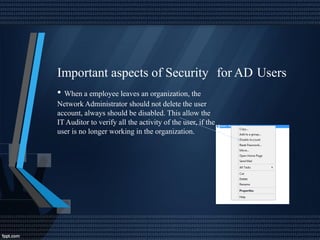 Important aspects of Security
• When a employee leaves an organization, the
Network Administrator should not delete the user
account, always should be disabled. This allow the
IT Auditor to verify all the activity of the user, if the
user is no longer working in the organization.
for AD Users
 
