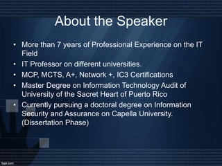 About the Speaker
• More than 7 years of Professional Experience on the IT
Field
• IT Professor on different universities.
• MCP, MCTS, A+, Network +, IC3 Certifications
• Master Degree on Information Technology Audit of
University of the Sacret Heart of Puerto Rico
• Currently pursuing a doctoral degree on Information
Security and Assurance on Capella University.
(Dissertation Phase)
 