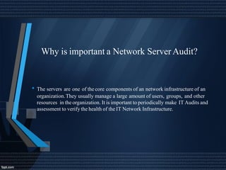 Why is important a Network Server Audit?
• The servers are one of the core components of an network infrastructure of an
organization.They usually manage a large amount of users, groups, and other
resources in the organization. It is important to periodically make IT Audits and
assessment to verify the health of the IT Network Infrastructure.
 