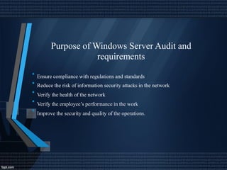 Purpose of Windows Server Audit and
requirements
•
•
•
•
•
Ensure compliance with regulations and standards
Reduce the risk of information security attacks in the network
Verify the health of the network
Verify the employee’s performance in the work
Improve the security and quality of the operations.
 