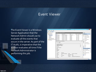 Event Viewer
•The EventViewer is a Windows
Server Application that the
Network Admin should use to
evaluate all the events that
occurs in the server. As part of the
IT Audit, is imperative that the
auditor evaluates all time if the
Network Administrator is
performing this job.
 