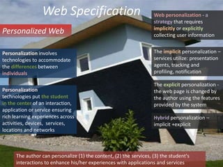 Web SpecificationWeb personalization - a strategy that requires implicitly or explicitly collecting user informationPersonalized WebThe implicit personalization – services utilize: presentation agents, tracking and profiling, notificationPersonalization involves technologies to accommodate the differences between individualsThe explicit personalization - the web page is changed by the author using the features provided by the systemPersonalizationtechnologies put the studentin the center of an interaction, application or service ensuringrich learning experiences acrossactivities, devices,  services,locations and networks Hybrid personalization – implicit +explicitThe author can personalize (1) the content, (2) the services, (3) the student's  interactions to enhance his/her experiences with applications and services