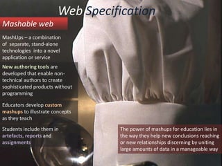 Web SpecificationMashable webMashUps – a combinationof  separate, stand-alone technologies  into a novel application or serviceNew authoring tools are developed that enable non-technical authors to create sophisticated products without programmingEducators develop custom mashupsto illustrate concepts as they teachStudents include them in artefacts, reports and assignmentsThe power of mashups for education lies in the way they help new conclusions reaching or new relationships discerning by uniting large amounts of data in a manageable way