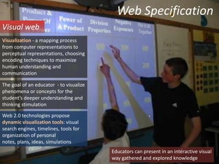Web SpecificationVisual webVisualization - a mapping process from computer representations to perceptual representations, choosing encoding techniques to maximize human understanding and communicationThe goal of an educator  - to visualize phenomena or concepts for the student’s deeper understanding and thinking stimulationWeb 2.0 technologies propose dynamic visualization tools: visual search engines, timelines, tools for organization of personal notes, plans, ideas, simulationsEducators can present in an interactive visual  way gathered and explored knowledge
