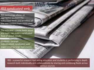 Web SpecificationRSS syndicated webRSS technology allows an aggregator to check the subscribed feeds and to collect all the new content from many sitesThe educator - create feeds about any topic, can make a syndicated feed of search resultsStudents - arrange individualized, syndicated web pages creating large repositories of knowledgeRSS - a powerful research tool aiding educators and students in performing in depthresearch both individually and collaboratively by sharing and combining feeds acrossvarious sources