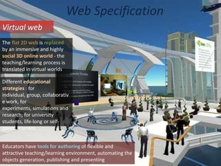 Web SpecificationVirtual webThe flat 2D web is replaced by an immersive and highly social 3D online world - the teaching/learning process is translated in virtual worldsDifferent educational strategies : for individual, group, collaborative work, for experiments, simulations and research, for university students, life-long or self-paced learnersEducators have tools for authoring of flexible and attractive teaching/learning environment, automating the objects generation, publishing and presenting