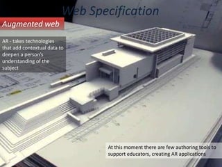 Web SpecificationAugmented webAR - takes technologies that add contextual data to deepen a person’s understanding of the subjectAt this moment there are few authoring tools to support educators, creating AR applications