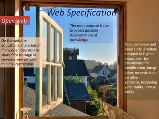 Web SpecificationOpen webThe main purpose is the broadest possible dissemination of knowledgeOn the web the educational materials of many open courses are shared for reusage in concrete context with minimal restrictionsOpen software and open code is widely adopted in Higher education - the possibilities for modification, integration, no restriction on other software, technology neutrality, license policy