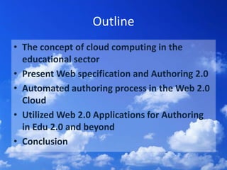 OutlineThe concept of cloud computing in the educational sectorPresent Web specification and Authoring 2.0Automated authoring process in the Web 2.0 CloudUtilized Web 2.0 Applications for Authoring in Edu2.0 and beyondConclusion