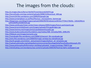 The images from the clouds:http://a.images.blip.tv/KerryJ-NotYetThreeInSecondLife974.jpghttp://tecnofreaks.com/wp-content/uploads/2008/12/bluecloud_400.jpghttp://novini24.files.wordpress.com/2009/05/google.jpghttp://www.jumpingbean.co.za/files/files/sun_microsystems_banner.jpghttp://blogmines.com/blog/images/upload/2006/09/WindowsLiveWriter/7754c173b35c_1261A/Microsoft%20Office%5B5%5D.jpghttp://www.sandia.gov/news-center/news-releases/2005/images/future-participants.jpghttp://www.brianmicklethwait.com/images/uploads/ChicagoBridges.jpghttp://www.hemmy.net/images/arts2/upsidedownhouse01.jpghttp://www.duxburyeducationfoundation.org/mediac/400_0/media/IMG_2498.JPGhttp://lifeboat.com/images/semantic.pnghttp://nanobugle.files.wordpress.com/2008/12/second_life-nanobugle.jpghttp://wits.files.wordpress.com/2009/03/magic-window-by-oldvidhead.jpghttp://earth.google.com/intl/en_uk/outreach/images/balloon_all_templates.jpghttp://upload.wikimedia.org/wikipedia/commons/a/ae/DecollageDeltaPlaneDuMontStJoseph.JPGhttp://www.philosophyofinformation.net/blog/uploaded_images/ontology-758072.jpghttp://whollysblog.com/wordpress/wp-content/uploads/2009/09/flashing-lights-wallpaper2.jpg
