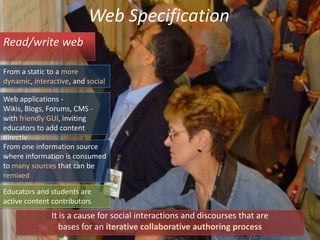 Web SpecificationRead/write webFrom a static to a more dynamic, interactive, and socialWeb applications -  Wikis, Blogs, Forums, CMS - with friendly GUI, inviting educators to add content directly From one information source where information is consumed to many sources that can be remixedEducators and students are active content contributorsIt is a cause for social interactions and discourses that arebases for an iterative collaborative authoring process