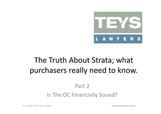 The	
  Truth	
  About	
  Strata;	
  what	
  
          purchasers	
  really	
  need	
  to	
  know.	
  	
  
                                                      Part	
  2	
  
                                  Is	
  The	
  OC	
  Financially	
  Sound?	
  
©	
  Copyright	
  2011	
  Teys	
  Lawyers   	
     	
     	
     	
     	
     	
     	
     	
     	
  www.teyslawyers.com.au	
  
 