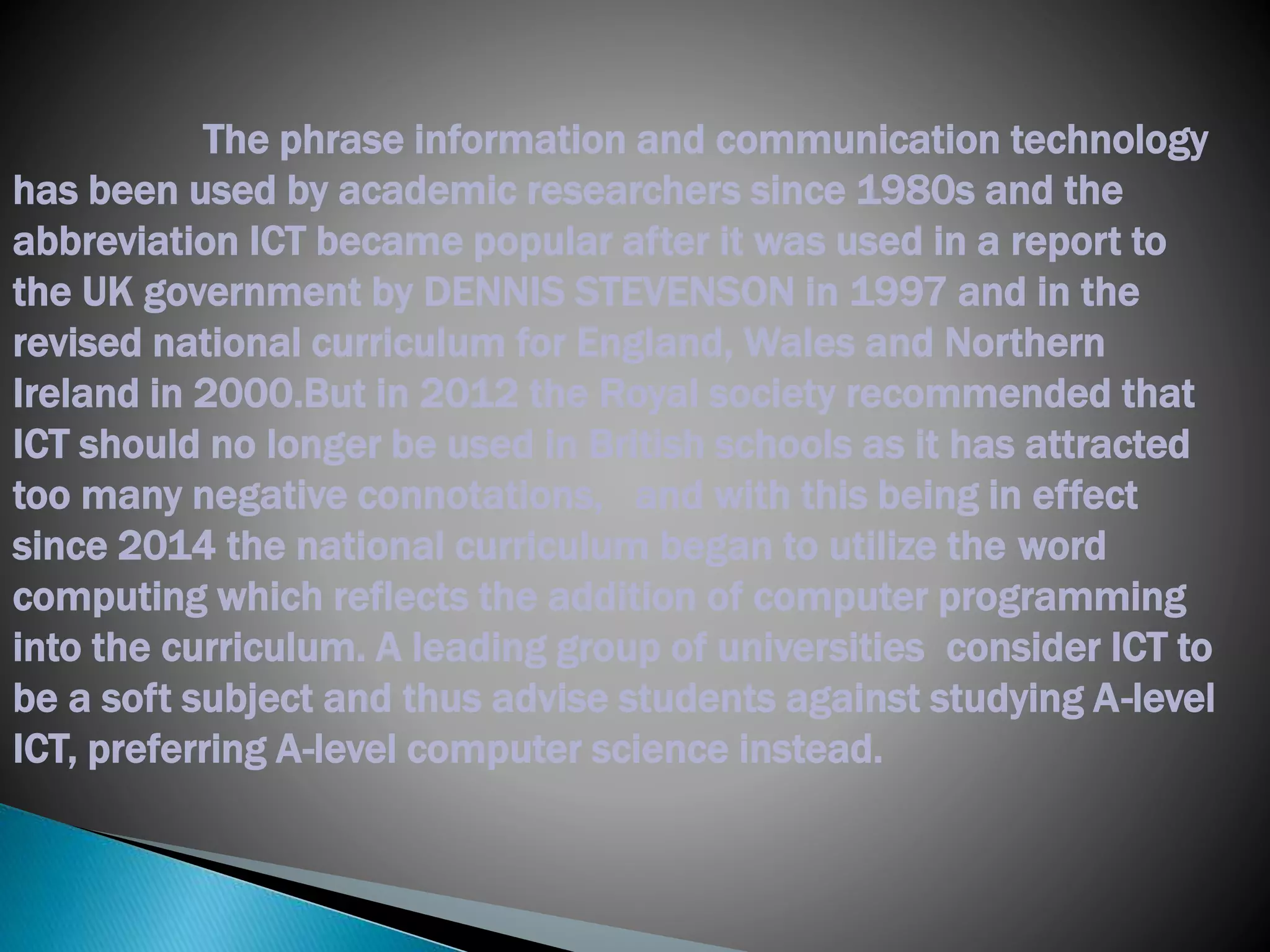 The phrase information and communication technology
has been used by academic researchers since 1980s and the
abbreviation ICT became popular after it was used in a report to
the UK government by DENNIS STEVENSON in 1997 and in the
revised national curriculum for England, Wales and Northern
Ireland in 2000.But in 2012 the Royal society recommended that
ICT should no longer be used in British schools as it has attracted
too many negative connotations, and with this being in effect
since 2014 the national curriculum began to utilize the word
computing which reflects the addition of computer programming
into the curriculum. A leading group of universities consider ICT to
be a soft subject and thus advise students against studying A-level
ICT, preferring A-level computer science instead.
 