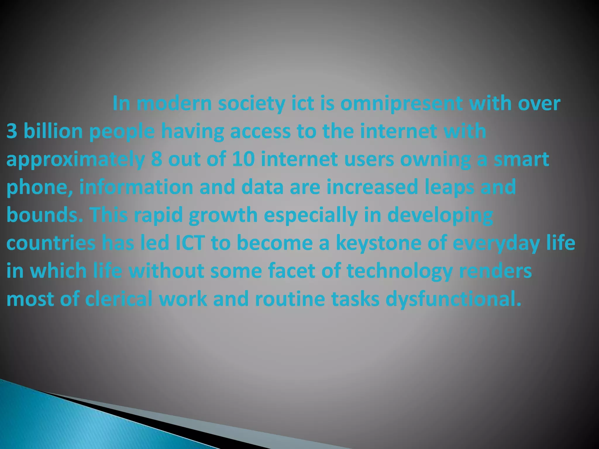 In modern society ict is omnipresent with over
3 billion people having access to the internet with
approximately 8 out of 10 internet users owning a smart
phone, information and data are increased leaps and
bounds. This rapid growth especially in developing
countries has led ICT to become a keystone of everyday life
in which life without some facet of technology renders
most of clerical work and routine tasks dysfunctional.
 