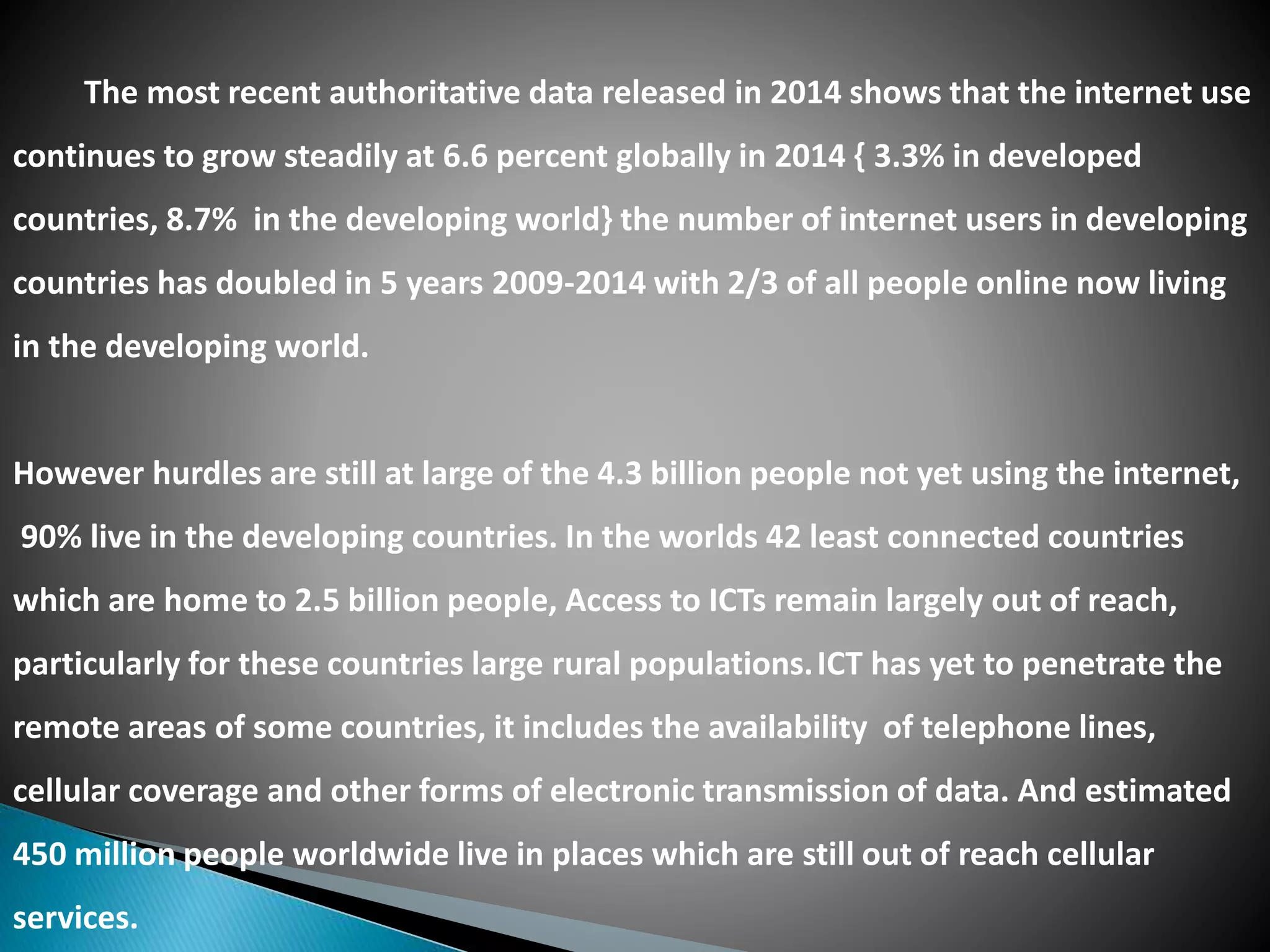 The most recent authoritative data released in 2014 shows that the internet use
continues to grow steadily at 6.6 percent globally in 2014 { 3.3% in developed
countries, 8.7% in the developing world} the number of internet users in developing
countries has doubled in 5 years 2009-2014 with 2/3 of all people online now living
in the developing world.
However hurdles are still at large of the 4.3 billion people not yet using the internet,
90% live in the developing countries. In the worlds 42 least connected countries
which are home to 2.5 billion people, Access to ICTs remain largely out of reach,
particularly for these countries large rural populations.ICT has yet to penetrate the
remote areas of some countries, it includes the availability of telephone lines,
cellular coverage and other forms of electronic transmission of data. And estimated
450 million people worldwide live in places which are still out of reach cellular
services.
 