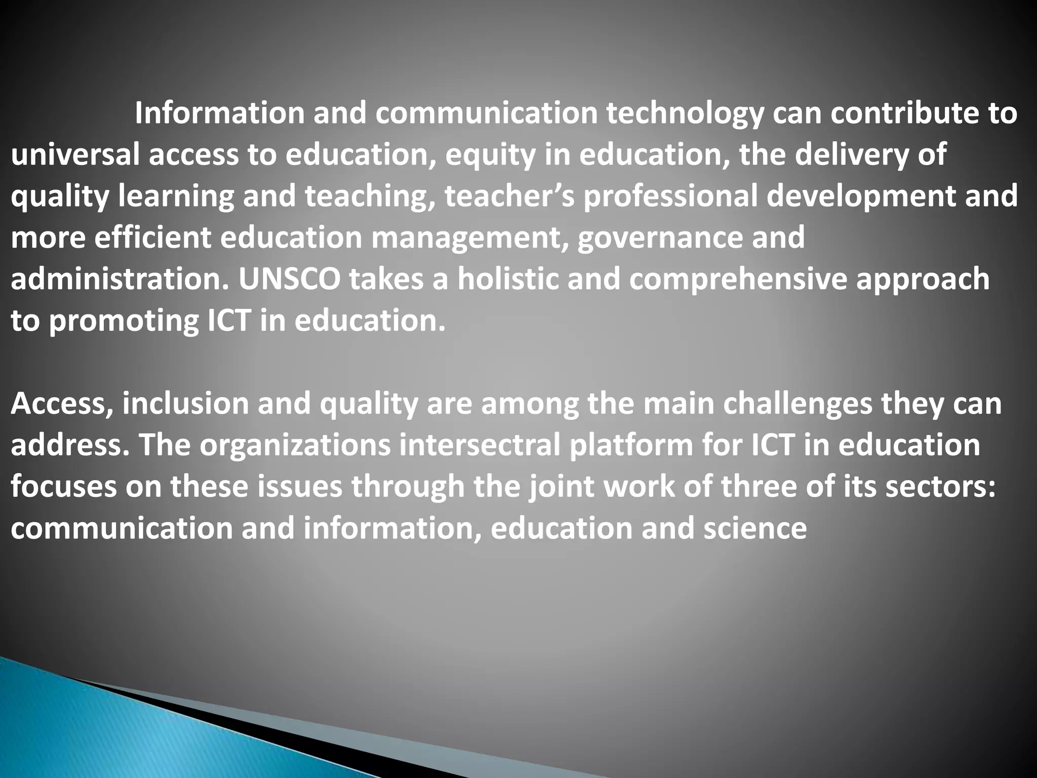 Information and communication technology can contribute to
universal access to education, equity in education, the delivery of
quality learning and teaching, teacher’s professional development and
more efficient education management, governance and
administration. UNSCO takes a holistic and comprehensive approach
to promoting ICT in education.
Access, inclusion and quality are among the main challenges they can
address. The organizations intersectral platform for ICT in education
focuses on these issues through the joint work of three of its sectors:
communication and information, education and science
 
