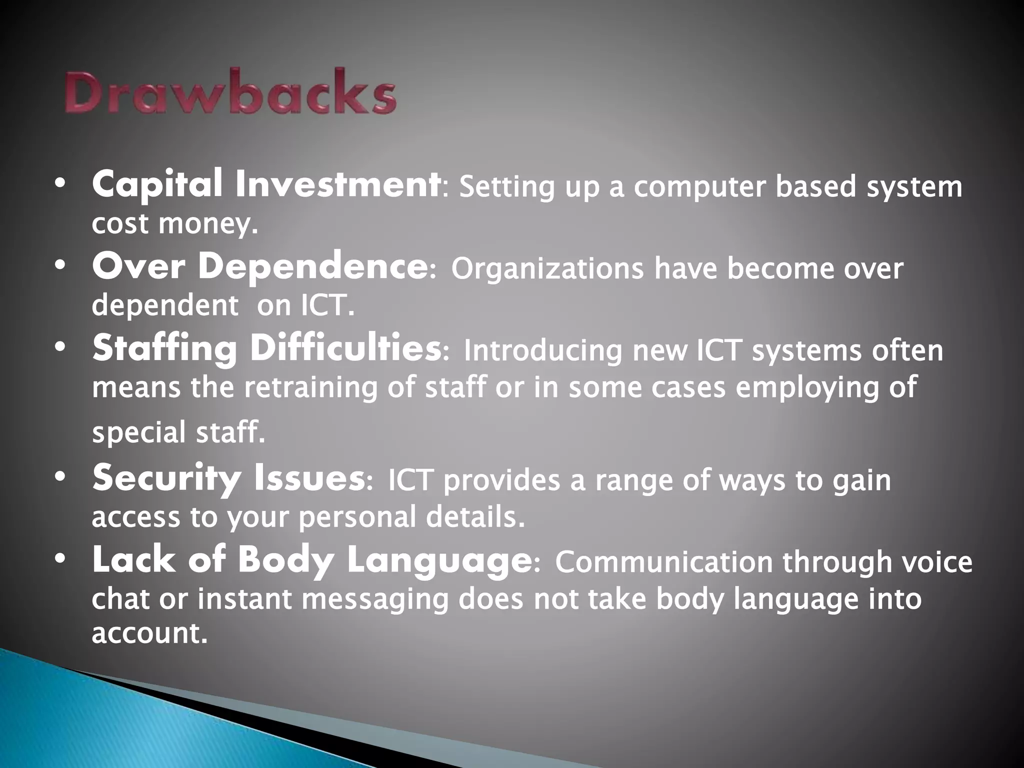 • Capital Investment: Setting up a computer based system
cost money.
• Over Dependence: Organizations have become over
dependent on ICT.
• Staffing Difficulties: Introducing new ICT systems often
means the retraining of staff or in some cases employing of
special staff.
• Security Issues: ICT provides a range of ways to gain
access to your personal details.
• Lack of Body Language: Communication through voice
chat or instant messaging does not take body language into
account.
 