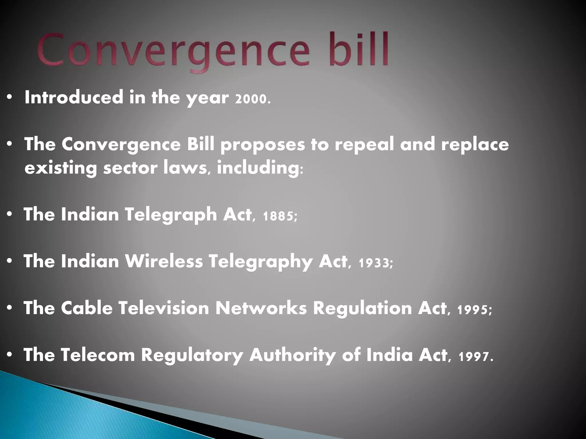 • Introduced in the year 2000.
• The Convergence Bill proposes to repeal and replace
existing sector laws, including:
• The Indian Telegraph Act, 1885;
• The Indian Wireless Telegraphy Act, 1933;
• The Cable Television Networks Regulation Act, 1995;
• The Telecom Regulatory Authority of India Act, 1997.
 