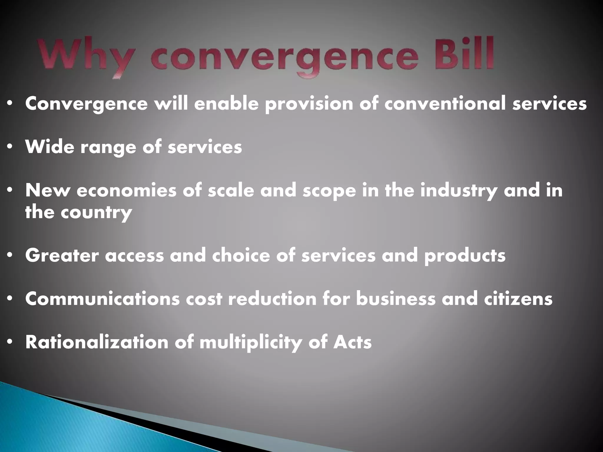 • Convergence will enable provision of conventional services
• Wide range of services
• New economies of scale and scope in the industry and in
the country
• Greater access and choice of services and products
• Communications cost reduction for business and citizens
• Rationalization of multiplicity of Acts
 