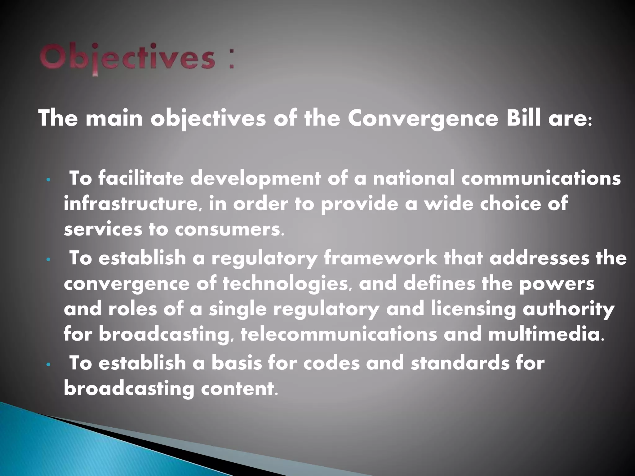 The main objectives of the Convergence Bill are:
• To facilitate development of a national communications
infrastructure, in order to provide a wide choice of
services to consumers.
• To establish a regulatory framework that addresses the
convergence of technologies, and defines the powers
and roles of a single regulatory and licensing authority
for broadcasting, telecommunications and multimedia.
• To establish a basis for codes and standards for
broadcasting content.
 
