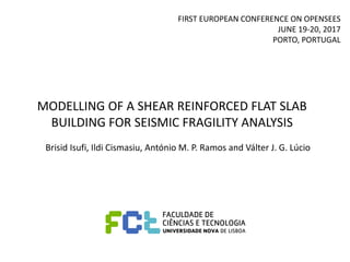 MODELLING OF A SHEAR REINFORCED FLAT SLAB
BUILDING FOR SEISMIC FRAGILITY ANALYSIS
Brisid Isufi, Ildi Cismasiu, António M. P. Ramos and Válter J. G. Lúcio
FIRST EUROPEAN CONFERENCE ON OPENSEES
​​JUNE 19-20, 2017
PORTO, PORTUGAL
 