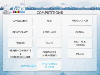COMPETITIONS

  INTEGRATED              FILM      PRODUCTION



 PRINT CRAFT           AFFICHAGE      DESIGN


   PRESSE                RADIO       DIGITAL &
                                      MOBILE

BRAND CONTENTS
                       CONSUMER
       &                              MEDIA
                       MARKETING
 ENTERTAINMENT

                       THE FUTURE
       NEW in 2012       IS NOW
 