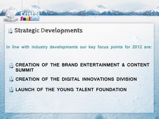 Strategic Developments

In line with industry developments our key focus points for 2012 are:



    CREATION OF THE BRAND ENTERTAINMENT & CONTENT
    SUMMIT

    CREATION OF THE DIGITAL INNOVATIONS DIVISION

    LAUNCH OF THE YOUNG TALENT FOUNDATION
 