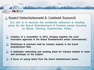 Brand Entertainment & Content Summit
  Our aim is to become the worldwide reference & meeting
place for the Brand Entertainment & Content sector focusing
           on Music, Gaming, Experiential, Video…


 Creation of a competition in 2012, bringing together the most
 innovative agencies in the Brand Entertainment sector (International).

 Workshops & seminars held by industry experts in the brand
 entertainment field.

 A dedicated networking and meeting place for industry leaders to meet
 and exchange on the subject.

 A focus on young talent from the brand entertainment sector.
 