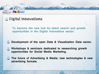 Digital Innovations

 To become the new hub for talent search and growth
 opportunities in the Digital Innovations sector:


 Development of the open Data & Visualization Data sector.

 Workshops & seminars dedicated to researching growth
 opportunities for Social Media Marketing.

 The future of Advertising & Media: new technologies & new
 advertising formats.
 