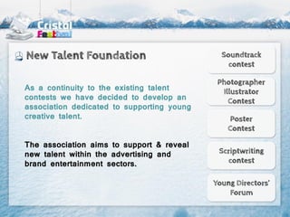 New Talent Foundation                         Soundtrack
                                                contest

                                             Photographer
As a continuity to the existing talent        Illustrator
contests we have decided to develop an          Contest
association dedicated to supporting young
creative talent.                                Poster
                                                Contest

The association aims to support & reveal
new talent within the advertising and        Scriptwriting
brand entertainment sectors.                   contest

                                            Young Directors’
                                                Forum
 