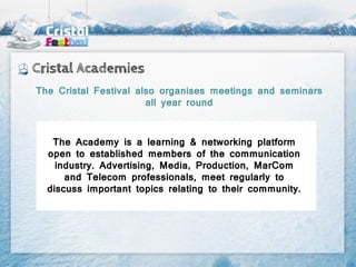 Cristal Academies
The Cristal Festival also organises meetings and seminars
                       all year round



   The Academy is a learning & networking platform
  open to established members of the communication
    industry. Advertising, Media, Production, MarCom
      and Telecom professionals, meet regularly to
  discuss important topics relating to their community.
 
