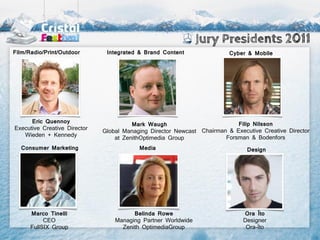 Jury Presidents 2011
Film/Radio/Print/Outdoor       Integrated & Brand Content                Cyber & Mobile




      Eric Quennoy                                                         Filip Nilsson
                                        Mark Waugh
Executive Creative Director
                              Global Managing Director Newcast Chairman & Executive Creative Director
   Wieden + Kennedy                                                    Forsman & Bodenfors
                                  at ZenithOptimedia Group
  Consumer Marketing                      Media                                Design




      Marco Tinelli                     Belinda Rowe                          Ora Ïto
           CEO                    Managing Partner Worldwide                  Designer
      FullSIX Group                 Zenith OptimediaGroup                      Ora-Ïto
 