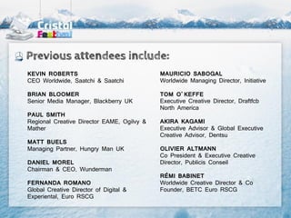 Previous attendees include:
KEVIN ROBERTS                               MAURICIO SABOGAL
CEO Worldwide, Saatchi & Saatchi            Worldwide Managing Director, Initiative

BRIAN BLOOMER                               TOM O’KEFFE
Senior Media Manager, Blackberry UK         Executive Creative Director, Draftfcb
                                            North America
PAUL SMITH
Regional Creative Director EAME, Ogilvy &   AKIRA KAGAMI
Mather                                      Executive Advisor & Global Executive
                                            Creative Advisor, Dentsu
MATT BUELS
Managing Partner, Hungry Man UK             OLIVIER ALTMANN
                                            Co President & Executive Creative
DANIEL MOREL                                Director, Publicis Conseil
Chairman & CEO, Wunderman
                                            RÉMI BABINET
FERNANDA ROMANO                             Worldwide Creative Director & Co
Global Creative Director of Digital &       Founder, BETC Euro RSCG
Experiental, Euro RSCG
 