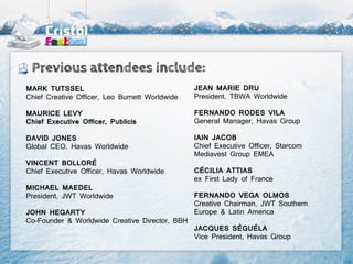 Previous attendees include:
MARK TUTSSEL                                    JEAN MARIE DRU
Chief Creative Officer, Leo Burnett Worldwide   President, TBWA Worldwide

MAURICE LEVY                                    FERNANDO RODES VILA
Chief Executive Officer, Publicis               General Manager, Havas Group

DAVID JONES                                     IAIN JACOB
Global CEO, Havas Worldwide                     Chief Executive Officer, Starcom
                                                Mediavest Group EMEA
VINCENT BOLLORÉ
Chief Executive Officer, Havas Worldwide        CÉCILIA ATTIAS
                                                ex First Lady of France
MICHAEL MAEDEL
President, JWT Worldwide                        FERNANDO VEGA OLMOS
                                                Creative Chairman, JWT Southern
JOHN HEGARTY                                    Europe & Latin America
Co-Founder & Worldwide Creative Director, BBH
                                                JACQUES SÉGUÉLA
                                                Vice President, Havas Group
 