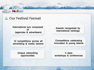 Our Festival Format

  International jury composed    Awards recognized by
                of
                                 international rankings
     (agencies & advertisers)



   12 competitions across all     Competitions celebrating
  advertising & media sectors   innovation & young talents



      Unique networking                 4 days
        opportunities           workshops & conferences
 