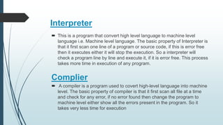 Interpreter
 This is a program that convert high level language to machine level
language i.e. Machine level language. The basic property of Interpreter is
that it first scan one line of a program or source code, if this is error free
then it executes either it will stop the execution. So a interpreter will
check a program line by line and execute it, if it is error free. This process
takes more time in execution of any program.
 A compiler is a program used to covert high-level language into machine
level. The basic property of compiler is that it first scan all file at a time
and check for any error, if no error found then change the program to
machine level either show all the errors present in the program. So it
takes very less time for execution
Complier
 
