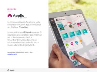 12
12
La divisione di Applix focalizzata sullo
sviluppo di proposte digitali innovative per
il settore Education.

Attraverso le sue soluzioni B2C e B2B,
esplora nuovi paradigmi e modalità per
proporre la tecnologia a servizio della
didattica e dell’apprendimento.

Applix Education mette a disposizione di
docenti e studenti la piattaforma
educativa bSmart, ricca di contenuti e
strumenti integrati, e aﬀianca aziende ed
editori con servizi personalizzati per la
trasformazione digitale dei loro contenuti.

Per ulteriori informazioni visita il sito:
www.applixeducation.com

EDUCATION
 