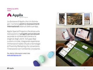 14
14
MOBILE & APPS
La divisione di Applix che si è distinta
per i numerosi premi e riconoscimenti
internazionali ottenuti dalle sue App.
 
Applix Special Projects si focalizza sulla
realizzazione di progetti personalizzati
secondo le richieste del cliente e le
esigenze degli utenti. Sviluppa App
custom e m-site, integrando esperienze
immersive di realtà virtuale e tecnologie
di Proximity Marketing che consentono
l’interazione con l’ambiente circostante.

Per ulteriori informazioni visita il sito:
www.applixgroup.com

 